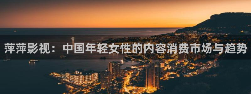 琪琪影院我不卡：萍萍影视：中国年轻女性的内容消费市场与趋势
